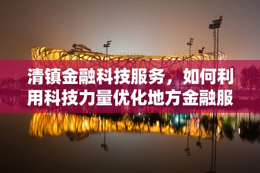 清镇金融科技服务，如何利用科技力量优化地方金融服务？