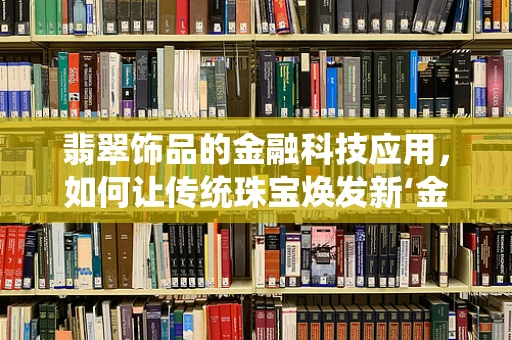 翡翠饰品的金融科技应用，如何让传统珠宝焕发新‘金’彩？