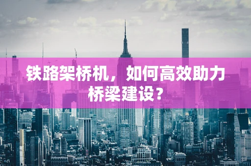 铁路架桥机，如何高效助力桥梁建设？