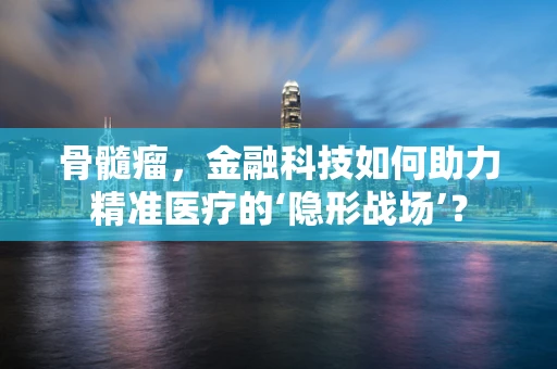 骨髓瘤，金融科技如何助力精准医疗的‘隐形战场’？