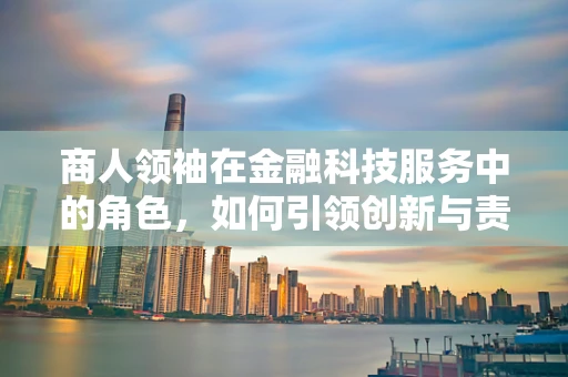 商人领袖在金融科技服务中的角色，如何引领创新与责任？