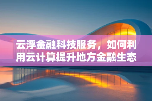 云浮金融科技服务，如何利用云计算提升地方金融生态？