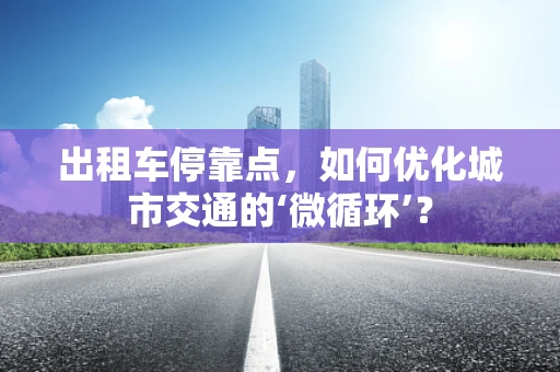 出租车停靠点，如何优化城市交通的‘微循环’？
