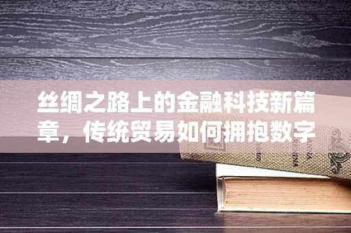 丝绸之路上的金融科技新篇章，传统贸易如何拥抱数字时代？