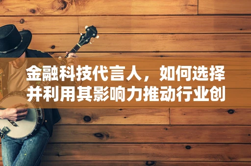 金融科技代言人，如何选择并利用其影响力推动行业创新？
