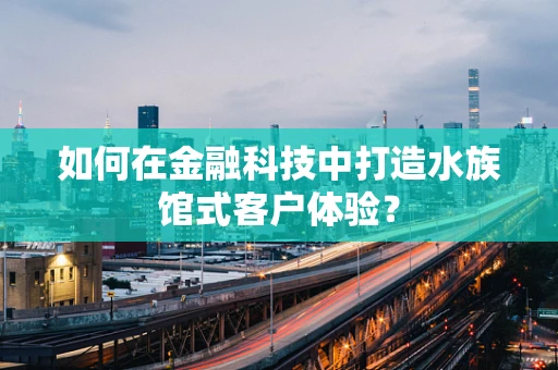 如何在金融科技中打造水族馆式客户体验？