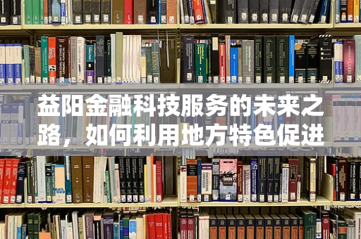 益阳金融科技服务的未来之路，如何利用地方特色促进创新发展？