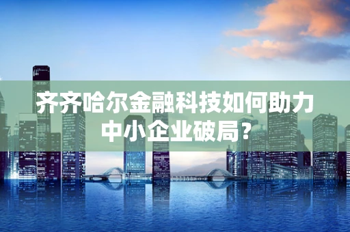 齐齐哈尔金融科技如何助力中小企业破局？