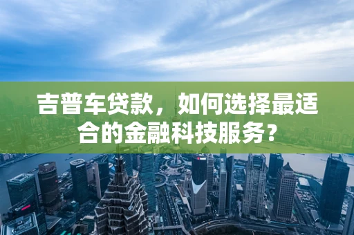 吉普车贷款，如何选择最适合的金融科技服务？