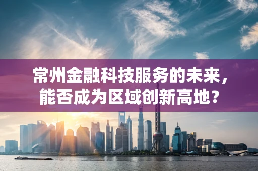 常州金融科技服务的未来，能否成为区域创新高地？