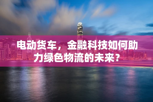 电动货车，金融科技如何助力绿色物流的未来？