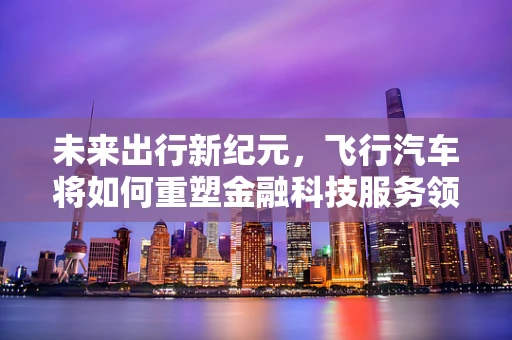 未来出行新纪元，飞行汽车将如何重塑金融科技服务领域？
