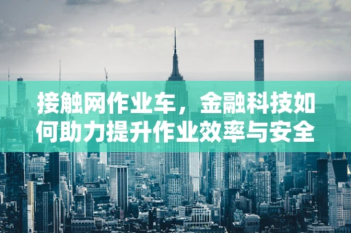 接触网作业车，金融科技如何助力提升作业效率与安全？