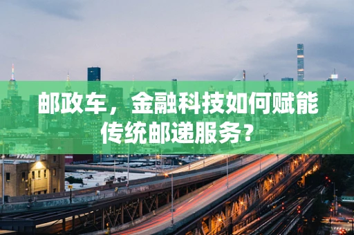 邮政车，金融科技如何赋能传统邮递服务？