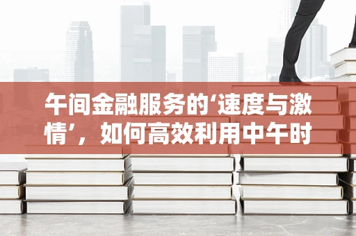 午间金融服务的‘速度与激情’，如何高效利用中午时段提升客户体验？