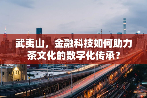 武夷山，金融科技如何助力茶文化的数字化传承？