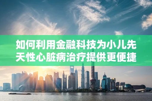 如何利用金融科技为小儿先天性心脏病治疗提供更便捷的融资途径？