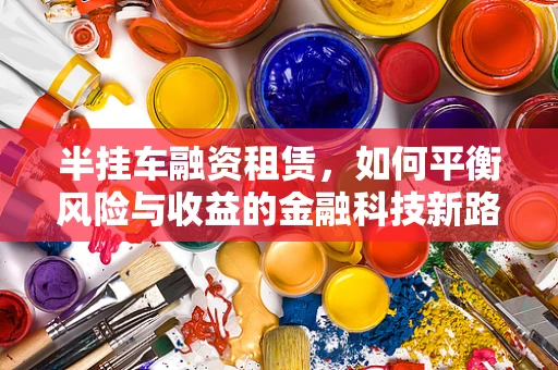 半挂车融资租赁，如何平衡风险与收益的金融科技新路径？