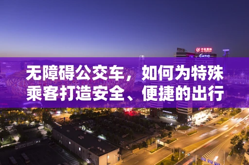 无障碍公交车，如何为特殊乘客打造安全、便捷的出行体验？