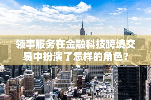 领事服务在金融科技跨境交易中扮演了怎样的角色？