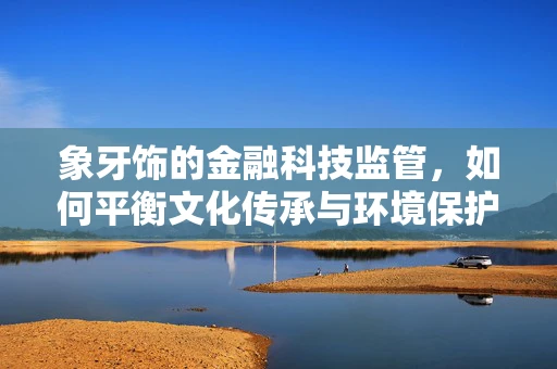 象牙饰的金融科技监管，如何平衡文化传承与环境保护？