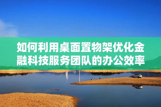 如何利用桌面置物架优化金融科技服务团队的办公效率？