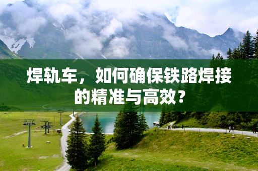 焊轨车，如何确保铁路焊接的精准与高效？