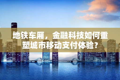 地铁车厢，金融科技如何重塑城市移动支付体验？