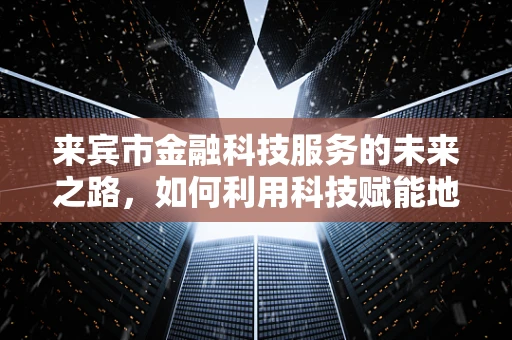 来宾市金融科技服务的未来之路，如何利用科技赋能地方经济？