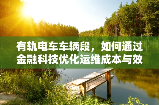 有轨电车车辆段，如何通过金融科技优化运维成本与效率？