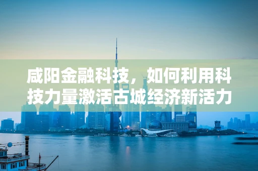 咸阳金融科技，如何利用科技力量激活古城经济新活力？