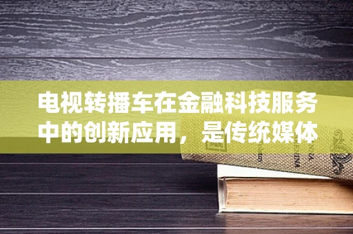 电视转播车在金融科技服务中的创新应用，是传统媒体的革新，还是金融科技的延伸？