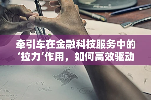 牵引车在金融科技服务中的‘拉力’作用，如何高效驱动业务增长？