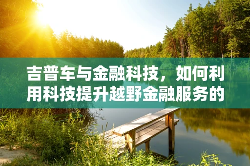 吉普车与金融科技，如何利用科技提升越野金融服务的体验？