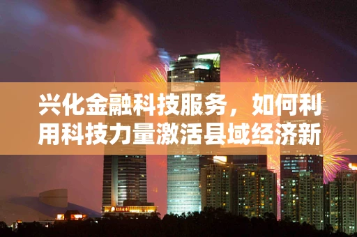兴化金融科技服务，如何利用科技力量激活县域经济新引擎？