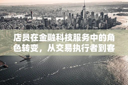 店员在金融科技服务中的角色转变，从交易执行者到客户体验的创造者？