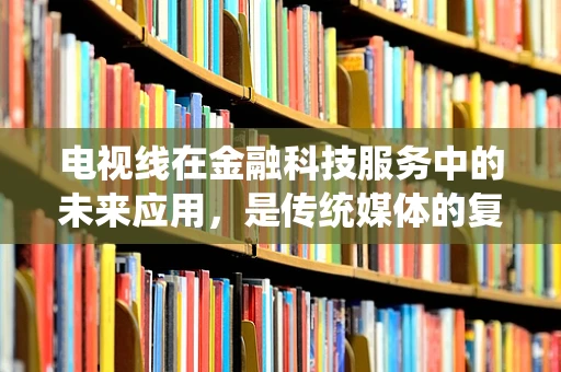 电视线在金融科技服务中的未来应用，是传统媒体的复兴，还是金融服务的创新工具？