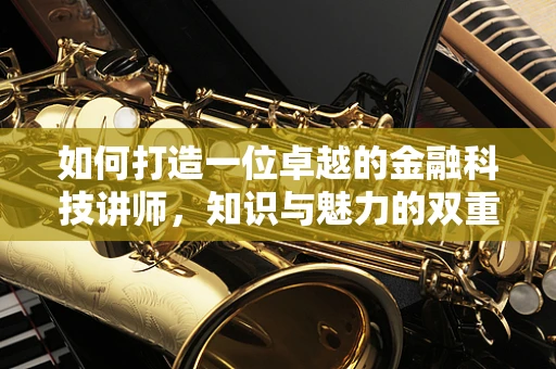 如何打造一位卓越的金融科技讲师，知识与魅力的双重修炼