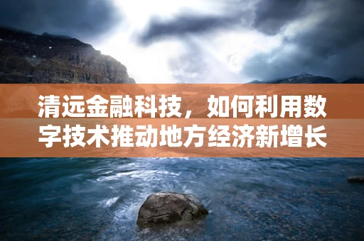 清远金融科技，如何利用数字技术推动地方经济新增长？