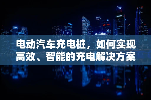 电动汽车充电桩，如何实现高效、智能的充电解决方案？