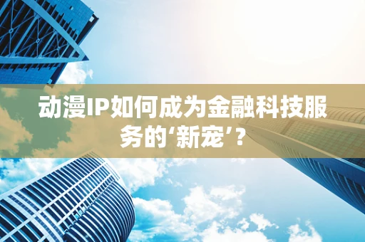 动漫IP如何成为金融科技服务的‘新宠’？