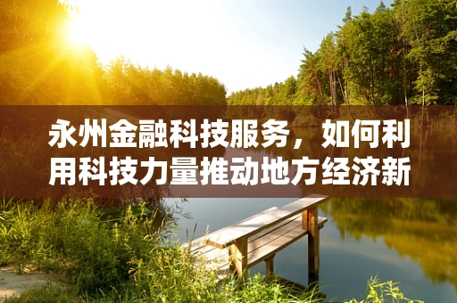 永州金融科技服务，如何利用科技力量推动地方经济新增长？