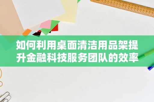 如何利用桌面清洁用品架提升金融科技服务团队的效率与卫生？