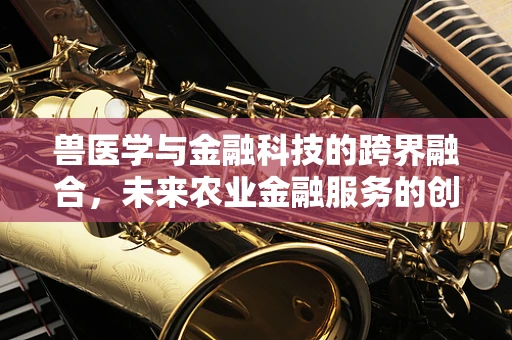 兽医学与金融科技的跨界融合，未来农业金融服务的创新之路？