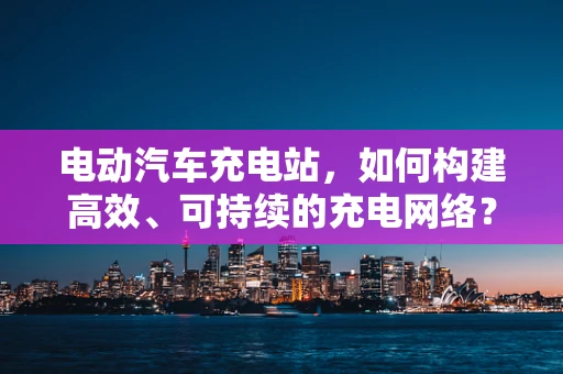 电动汽车充电站，如何构建高效、可持续的充电网络？