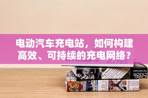 电动汽车充电站，如何构建高效、可持续的充电网络？