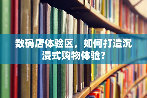 数码店体验区，如何打造沉浸式购物体验？