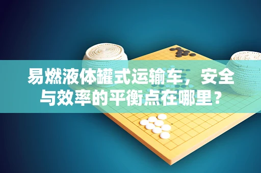 易燃液体罐式运输车，安全与效率的平衡点在哪里？