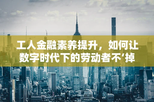 工人金融素养提升，如何让数字时代下的劳动者不‘掉队’？