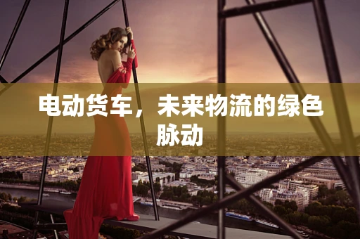 电动货车，未来物流的绿色脉动